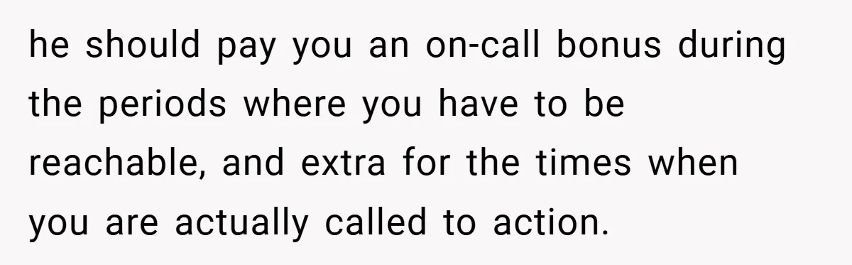 he should pay you an on-call bonus during the periods where you have to be reachable, and extra for the times when you are actually called to action.