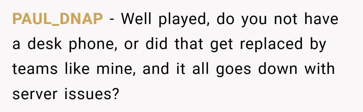 PAUL_DNAP − Well played, do you not have a desk phone, or did that get replaced by teams like mine, and it all goes down with server issues?