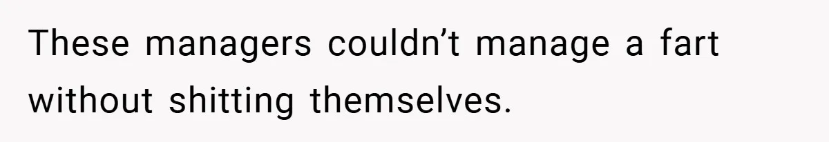 These managers couldn’t manage a fart without shitting themselves.