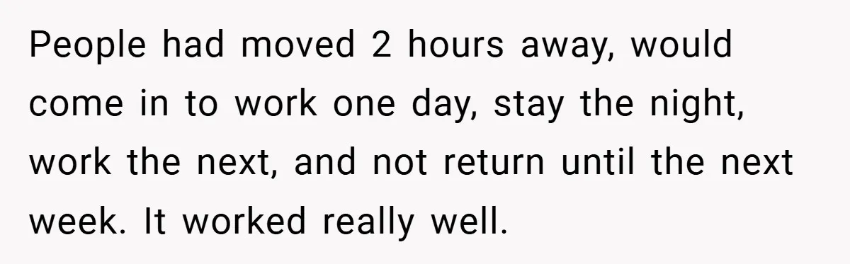 People had moved 2 hours away, would come in to work one day, stay the night, work the next, and not return until the next week. It worked really well.