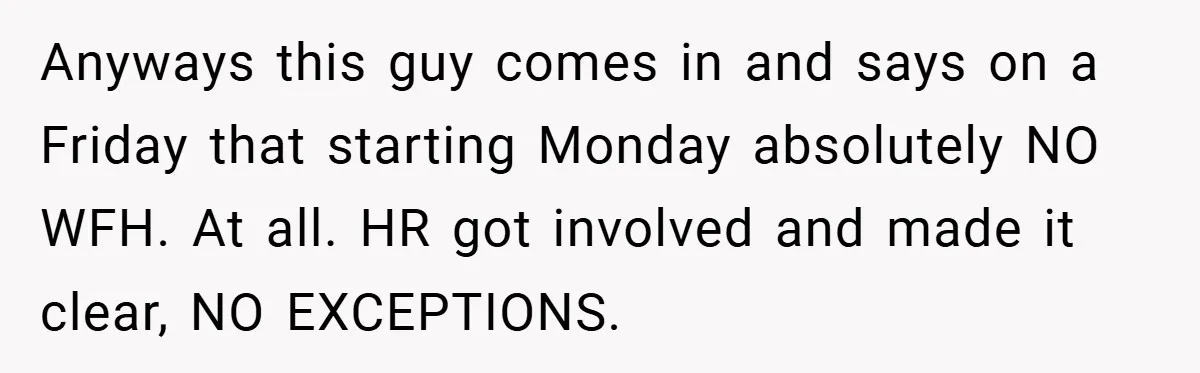 Anyways this guy comes in and says on a Friday that starting Monday absolutely NO WFH. At all. HR got involved and made it clear, NO EXCEPTIONS.