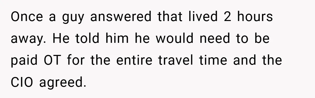 Once a guy answered that lived 2 hours away. He told him he would need to be paid OT for the entire travel time and the CIO agreed.