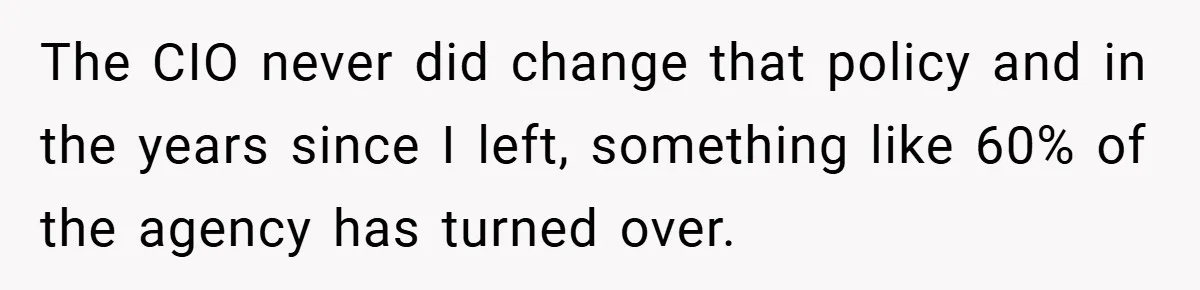 The CIO never did change that policy and in the years since I left, something like 60% of the agency has turned over.