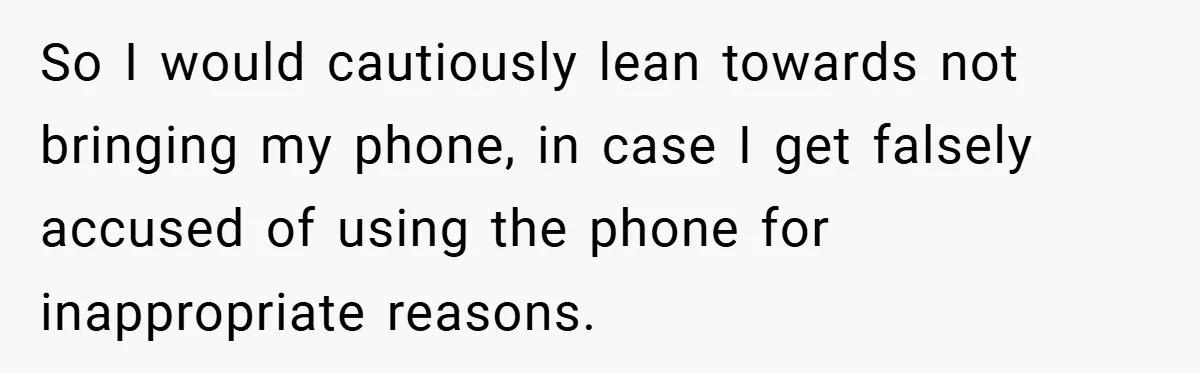 So I would cautiously lean towards not bringing my phone, in case I get falsely accused of using the phone for inappropriate reasons.