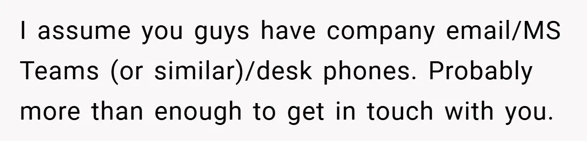I assume you guys have company email/MS Teams (or similar)/desk phones. Probably more than enough to get in touch with you.