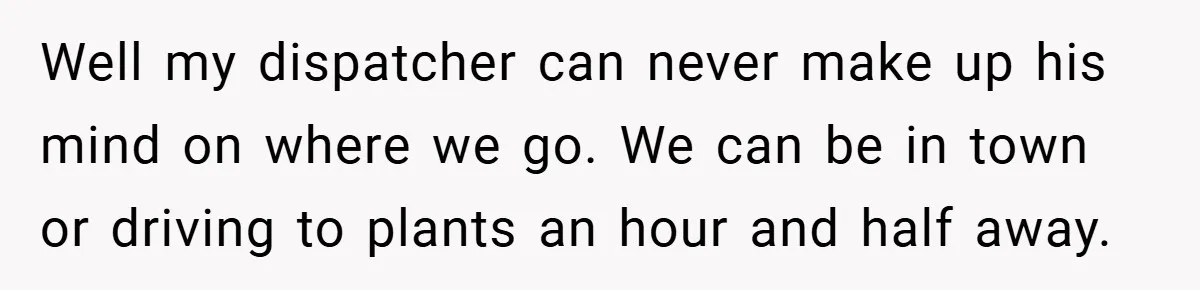 Well my dispatcher can never make up his mind on where we go. We can be in town or driving to plants an hour and half away.
