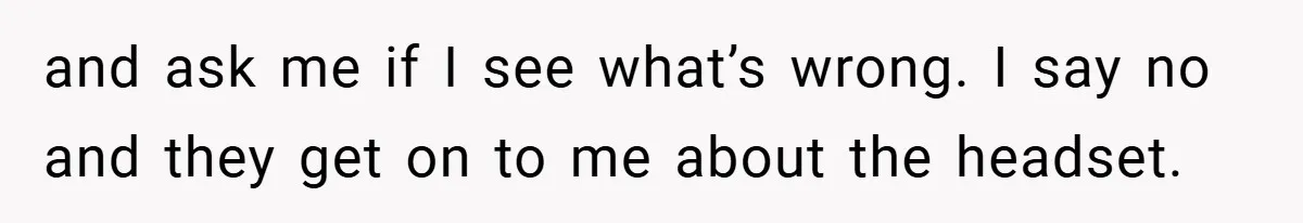 and ask me if I see what’s wrong. I say no and they get on to me about the headset.