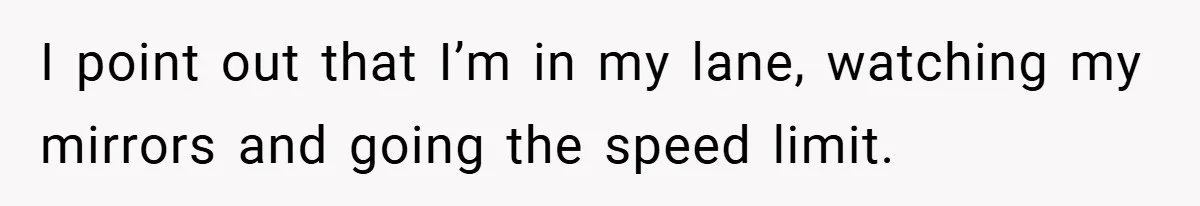 I point out that I’m in my lane, watching my mirrors and going the speed limit.