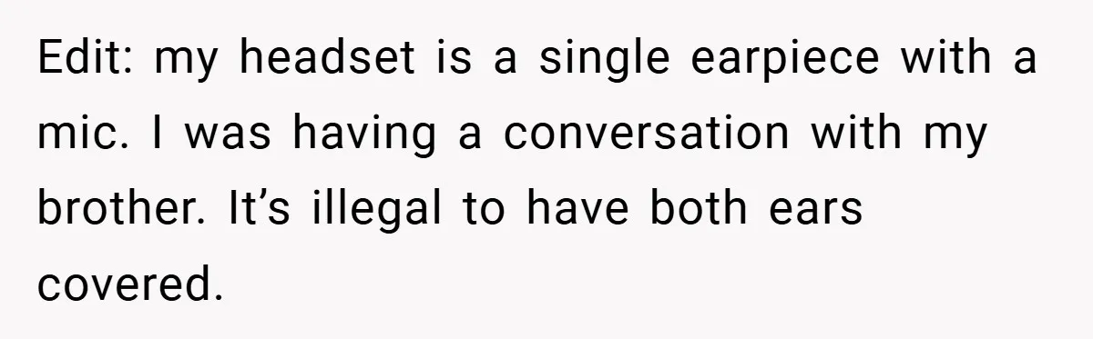 Edit: my headset is a single earpiece with a mic. I was having a conversation with my brother. It’s illegal to have both ears covered.