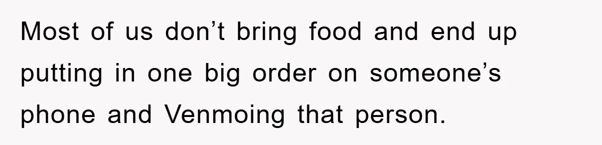 Most of us don’t bring food and end up putting in one big order on someone’s phone and Venmoing that person.