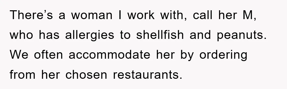 There’s a woman I work with, call her M, who has allergies to shellfish and peanuts. We often accommodate her by ordering from her chosen restaurants.