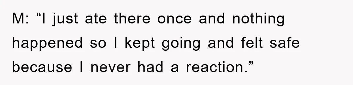 M: “I just ate there once and nothing happened so I kept going and felt safe because I never had a reaction.”