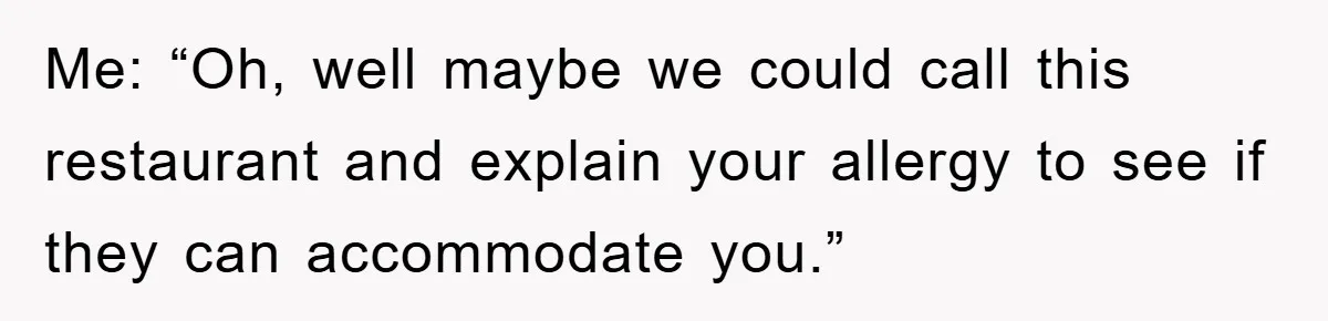 Me: “Oh, well maybe we could call this restaurant and explain your allergy to see if they can accommodate you.”