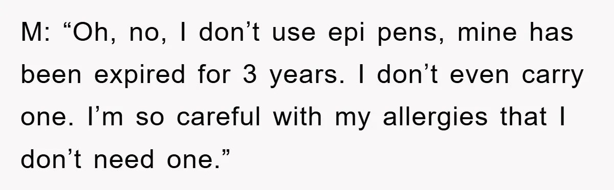M: “Oh, no, I don’t use epi pens, mine has been expired for 3 years. I don’t even carry one. I’m so careful with my allergies that I don’t need...