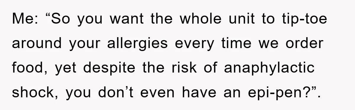 Me: “So you want the whole unit to tip-toe around your allergies every time we order food, yet despite the risk of anaphylactic shock, you don’t even have an epi-pen?”.