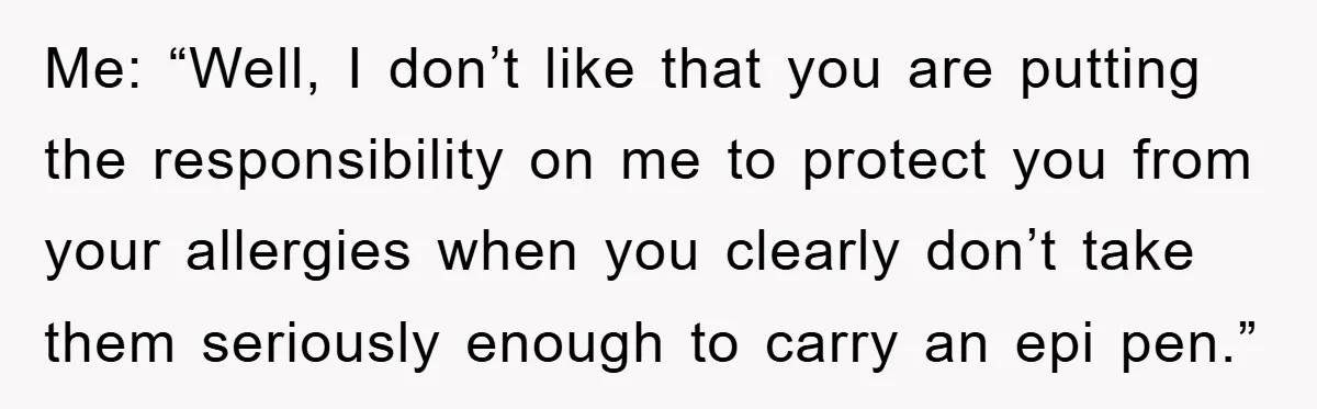 Me: “Well, I don’t like that you are putting the responsibility on me to protect you from your allergies when you clearly don’t take them seriously enough to carry an...