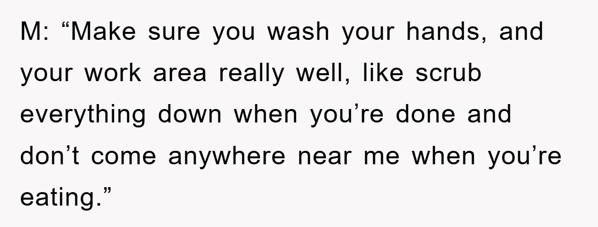 M: “Make sure you wash your hands, and your work area really well, like scrub everything down when you’re done and don’t come anywhere near me when you’re eating.”
