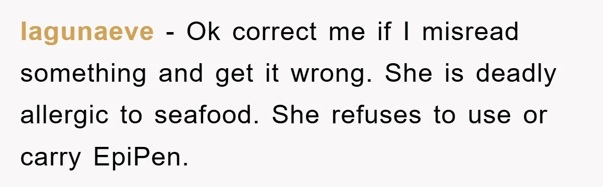 lagunaeve − Ok correct me if I misread something and get it wrong. She is deadly allergic to seafood. She refuses to use or carry EpiPen.
