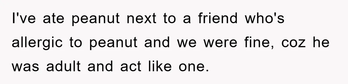 I've ate peanut next to a friend who's allergic to peanut and we were fine, coz he was adult and act like one.