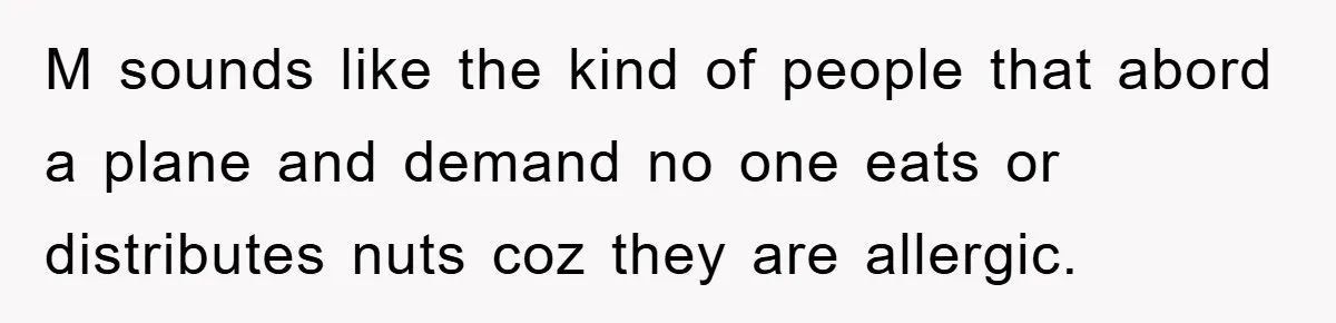 M sounds like the kind of people that abord a plane and demand no one eats or distributes nuts coz they are allergic.