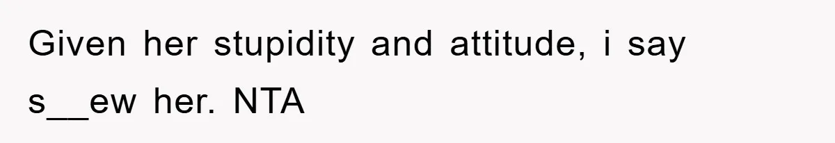 Given her stupidity and attitude, i say s__ew her. NTA