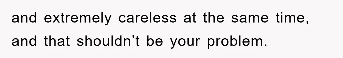and extremely careless at the same time, and that shouldn’t be your problem.