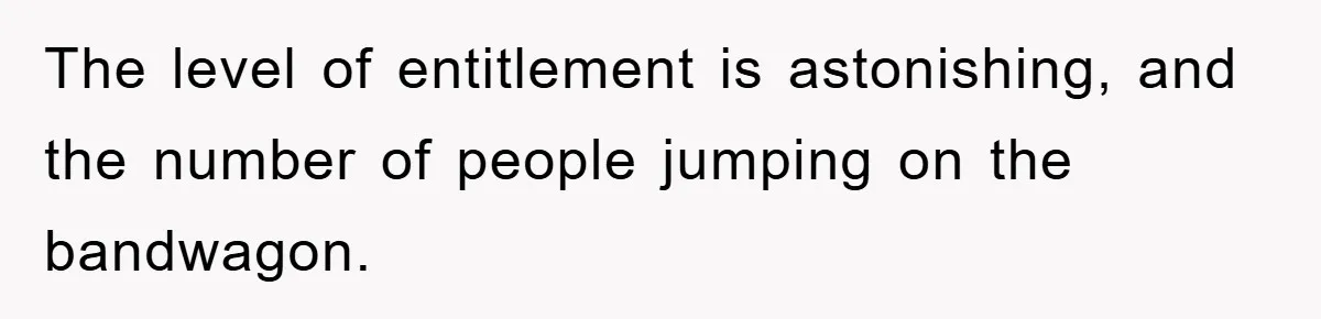 The level of entitlement is astonishing, and the number of people jumping on the bandwagon.
