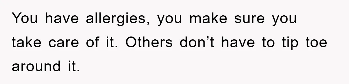 You have allergies, you make sure you take care of it. Others don’t have to tip toe around it.
