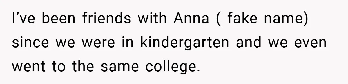 I’ve been friends with Anna ( fake name) since we were in kindergarten and we even went to the same college.