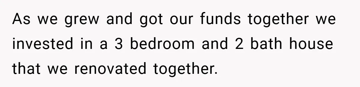 As we grew and got our funds together we invested in a 3 bedroom and 2 bath house that we renovated together.