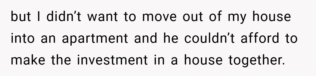 but I didn’t want to move out of my house into an apartment and he couldn’t afford to make the investment in a house together.