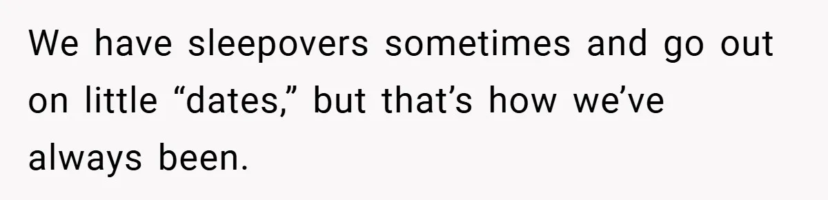 We have sleepovers sometimes and go out on little “dates,” but that’s how we’ve always been.