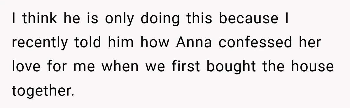 I think he is only doing this because I recently told him how Anna confessed her love for me when we first bought the house together.