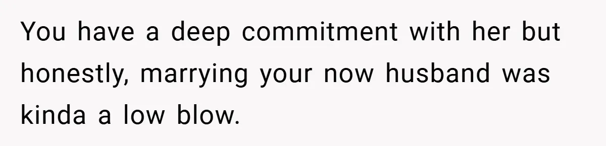 You have a deep commitment with her but honestly, marrying your now husband was kinda a low blow.