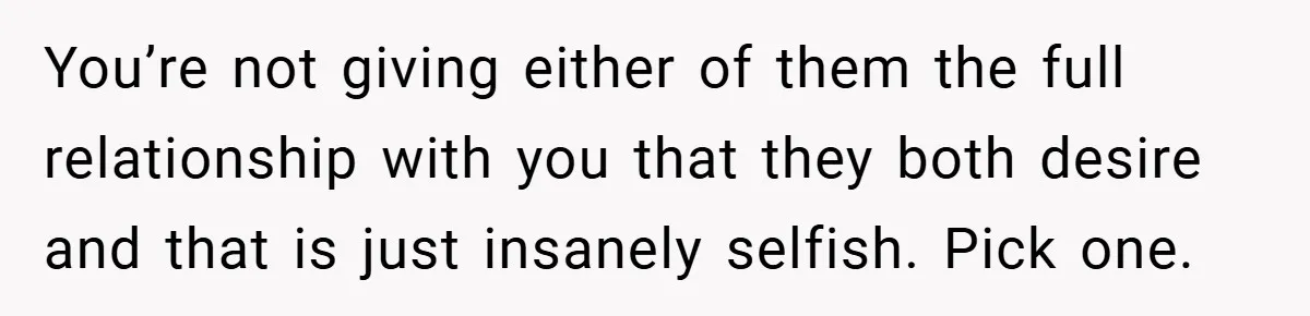 You’re not giving either of them the full relationship with you that they both desire and that is just insanely selfish. Pick one.