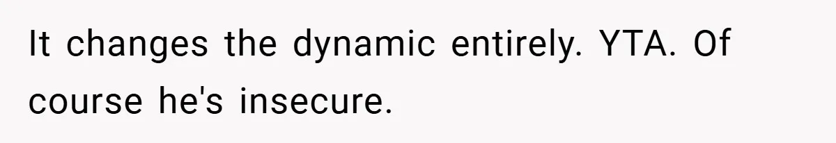It changes the dynamic entirely. YTA. Of course he's insecure.