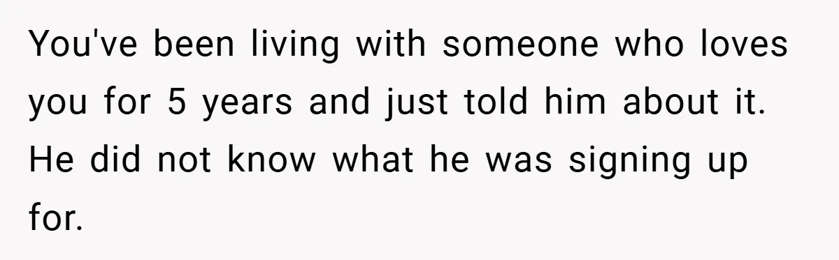 You've been living with someone who loves you for 5 years and just told him about it. He did not know what he was signing up for.