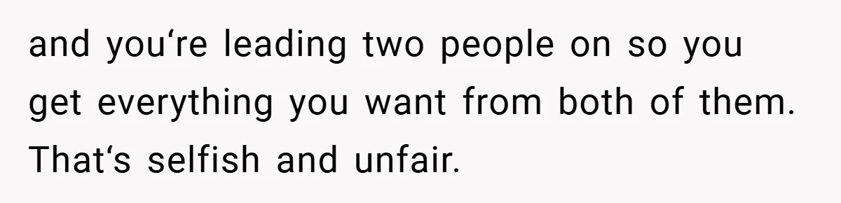 and you‘re leading two people on so you get everything you want from both of them. That‘s selfish and unfair.