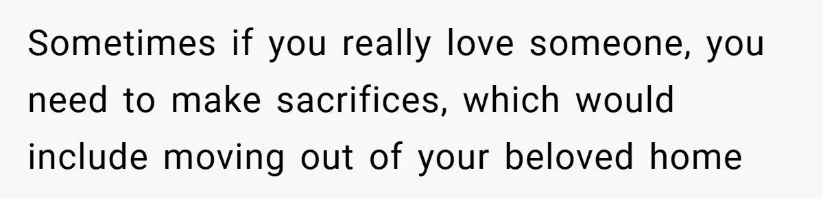 Sometimes if you really love someone, you need to make sacrifices, which would include moving out of your beloved home