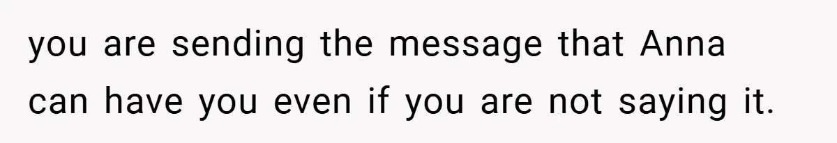 you are sending the message that Anna can have you even if you are not saying it.