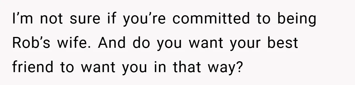 I’m not sure if you’re committed to being Rob’s wife. And do you want your best friend to want you in that way?