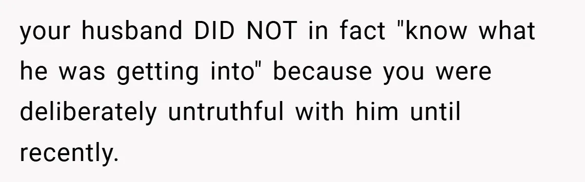 your husband DID NOT in fact "know what he was getting into" because you were deliberately untruthful with him until recently.