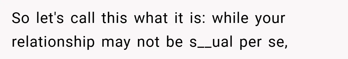 So let's call this what it is: while your relationship may not be s__ual per se,