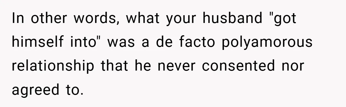 In other words, what your husband "got himself into" was a de facto polyamorous relationship that he never consented nor agreed to.