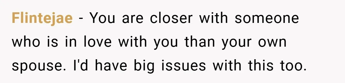 Flintejae − You are closer with someone who is in love with you than your own spouse. I'd have big issues with this too.