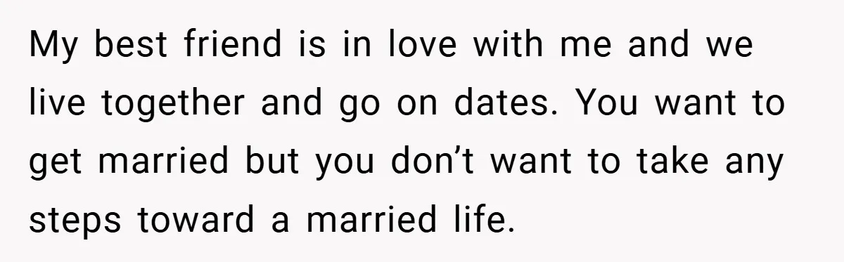 My best friend is in love with me and we live together and go on dates. You want to get married but you don’t want to take any steps toward...