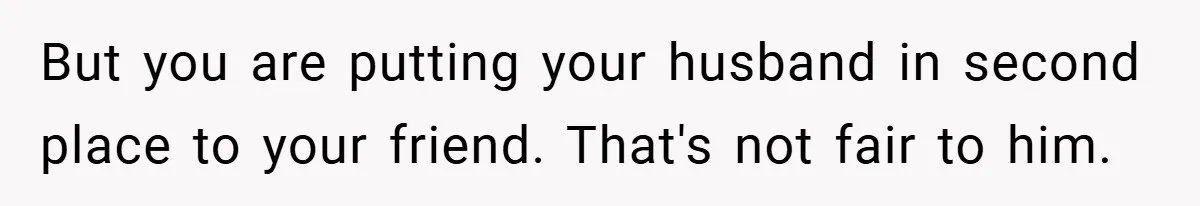 But you are putting your husband in second place to your friend. That's not fair to him.