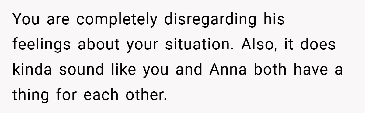 You are completely disregarding his feelings about your situation. Also, it does kinda sound like you and Anna both have a thing for each other.