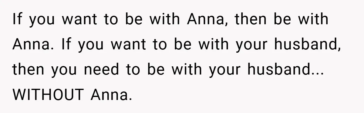 If you want to be with Anna, then be with Anna. If you want to be with your husband, then you need to be with your husband... WITHOUT Anna.