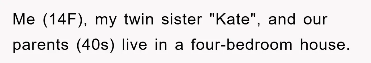 Me (14F), my twin sister "Kate", and our parents (40s) live in a four-bedroom house.